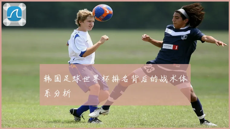 韩国足球世界杯排名背后的战术体系分析