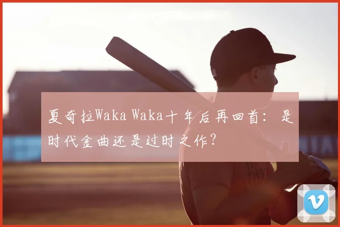 夏奇拉Waka Waka十年后再回首：是时代金曲还是过时之作？