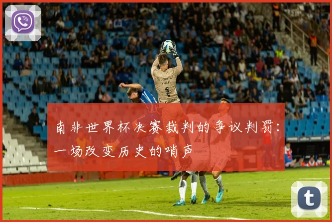 南非世界杯决赛裁判的争议判罚：一场改变历史的哨声