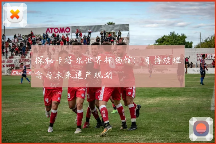 探秘卡塔尔世界杯场馆：可持续理念与未来遗产规划