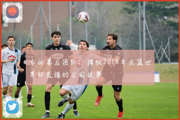 专访幕后团队：揭秘2018年女篮世界杯直播的台前故事