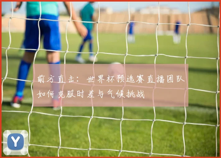 前方直击：世界杯预选赛直播团队如何克服时差与气候挑战