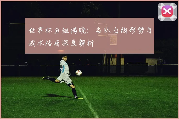 世界杯分组揭晓：各队出线形势与战术格局深度解析