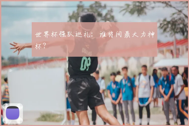 世界杯强队巡礼:谁将问鼎大力神杯?