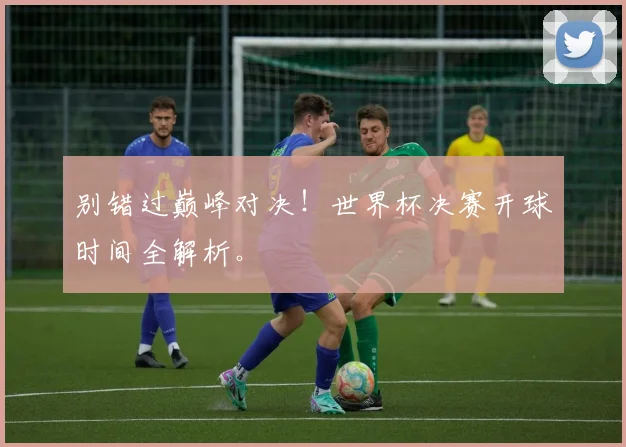 别错过巅峰对决！世界杯决赛开球时间全解析。