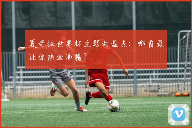 夏奇拉世界杯主题曲盘点：哪首最让你热血沸腾？