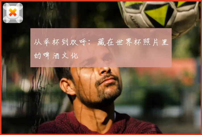 从举杯到欢呼:藏在世界杯照片里的啤酒文化
