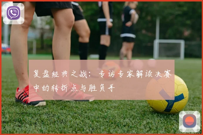 复盘经典之战:专访专家解读决赛中的转折点与胜负手