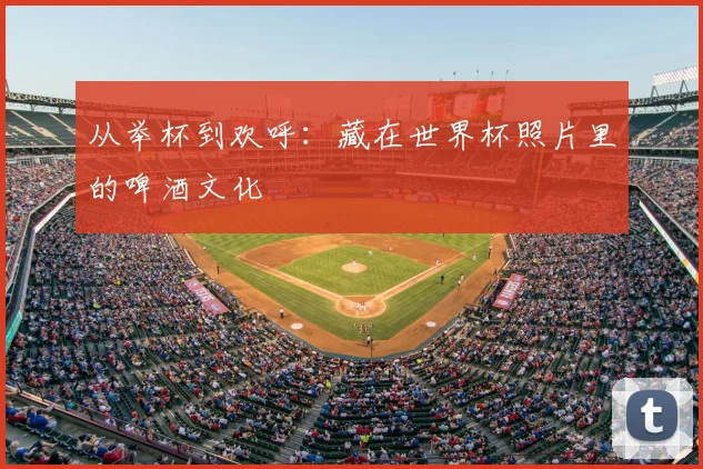 从举杯到欢呼:藏在世界杯照片里的啤酒文化
