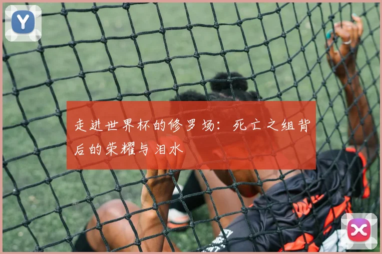 走进世界杯的修罗场:死亡之组背后的荣耀与泪水