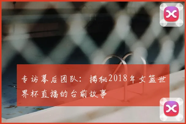 专访幕后团队：揭秘2018年女篮世界杯直播的台前故事