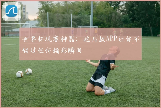 世界杯观赛神器：这几款APP让你不错过任何精彩瞬间