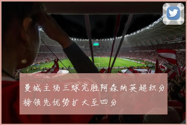 曼城主场三球完胜阿森纳英超积分榜领先优势扩大至四分