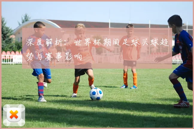深度解析：世界杯期间足球买球趋势与赛事影响