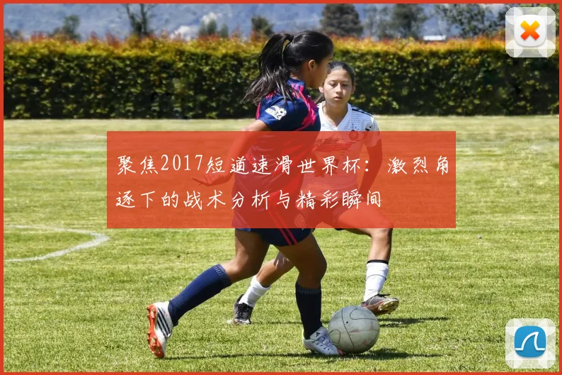 聚焦2017短道速滑世界杯：激烈角逐下的战术分析与精彩瞬间