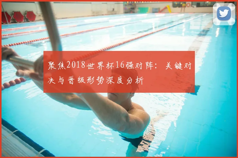 聚焦2018世界杯16强对阵：关键对决与晋级形势深度分析