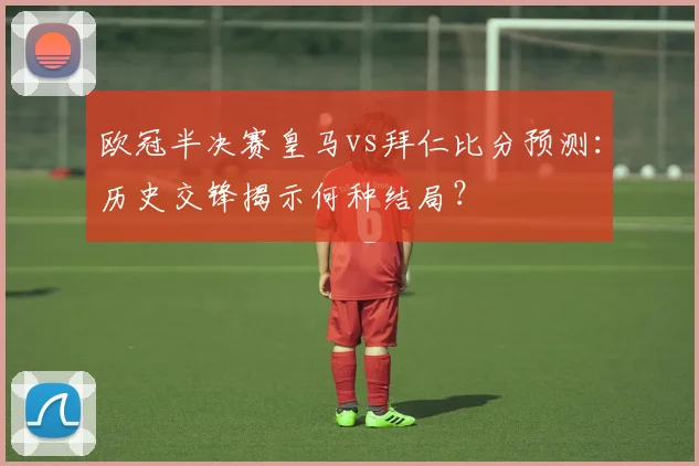 欧冠半决赛皇马vs拜仁比分预测：历史交锋揭示何种结局？