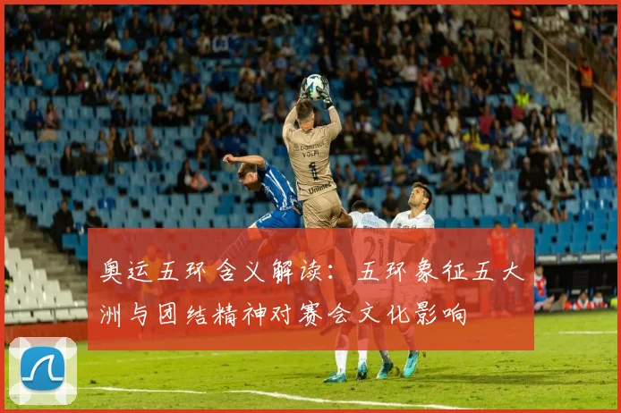 奥运五环含义解读：五环象征五大洲与团结精神对赛会文化影响