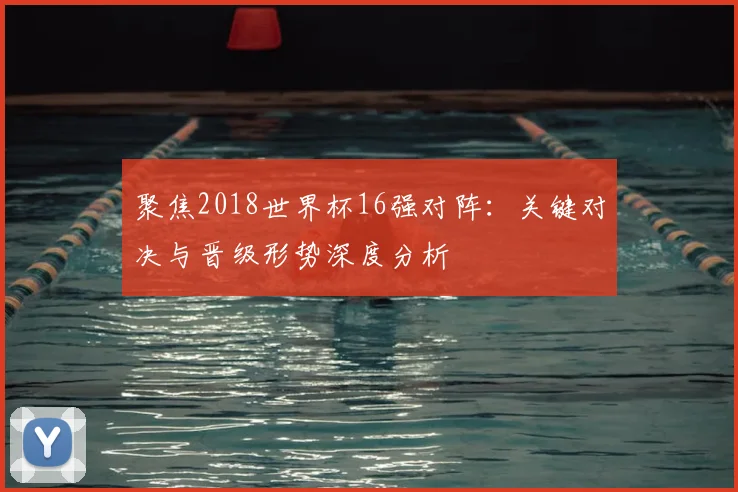 聚焦2018世界杯16强对阵：关键对决与晋级形势深度分析