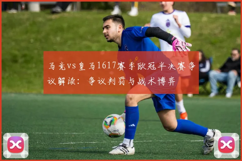 马竞vs皇马1617赛季欧冠半决赛争议解读：争议判罚与战术博弈